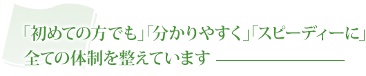 「初めての方でも」「分かりやすく」「スピーディーに」全ての体制を整えています